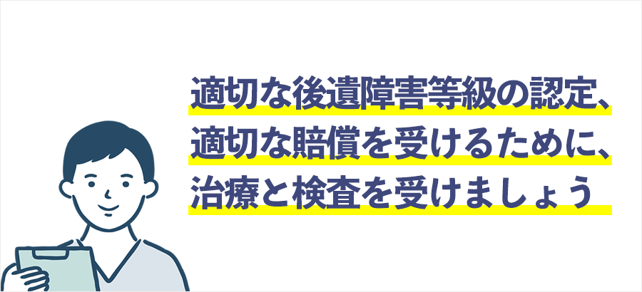 適切な後遺障害等級の認定、
適切な賠償を受けるために、きちんとした治療と検査を受けましょう