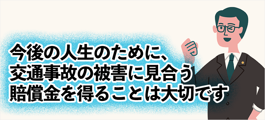 今後の人生のために、交通事故の被害に見合う賠償金を得ることは大切です