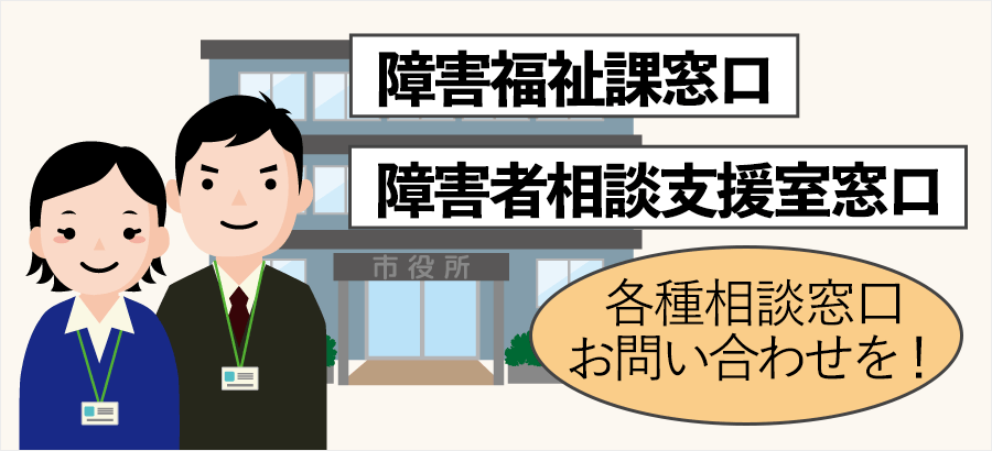 市町村の障害福祉課窓口、障害者相談支援室窓口など各種窓口にお問い合わせください。